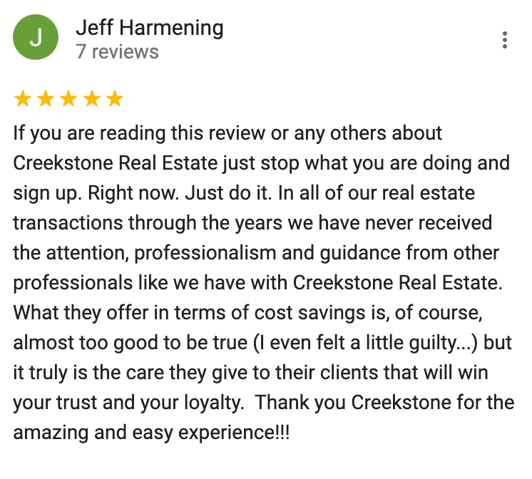 Google 5 star review If you are reading this review or any others about Creekstone Real Estate just stop what you are doing and sign up. Right now. Just do it. In all of our real estate transactions through the years we have never received the attention, professionalism and guidance from other professionals like we have with Creekstone Real Estate. What they offer in terms of cost savings is, of course, almost too good to be true (I even felt a little guilty...) but it truly is the care they give to their clients that will win your trust and your loyalty. Thank you Creekstone for the amazing and easy experience!!!