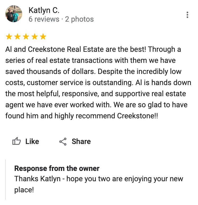 Google 5 star review Al and Creekstone Real Estate are the best! Through a series of real estate transactions with them we have saved thousands of dollars. Despite the incredibly low costs, customer service is outstanding. Al is hands down the most helpful, responsive, and supportive real estate agent we have ever worked with. We are so glad to have found him and highly recommend Creekstone!!