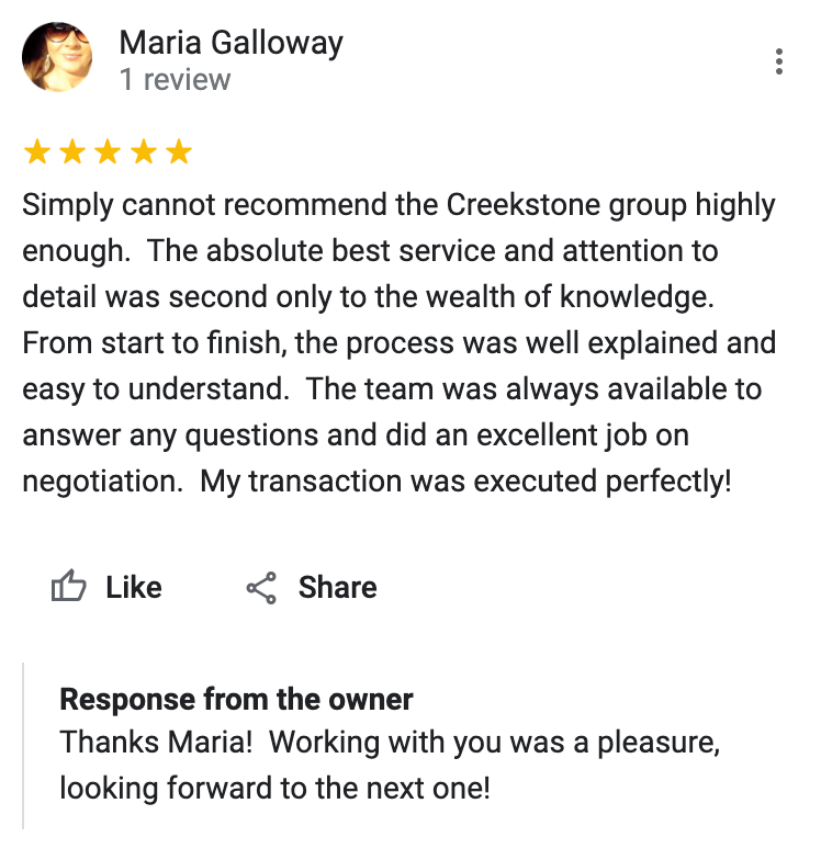 Google 5 star review Simply cannot recommend the Creekstone group highly enough. The absolute best service and attention to detail was second only to the wealth of knowledge. From start to finish, the process was well explained and easy to understand. The team was always available to answer any questions and did an excellent job on negotiation. My transaction was executed perfectly!