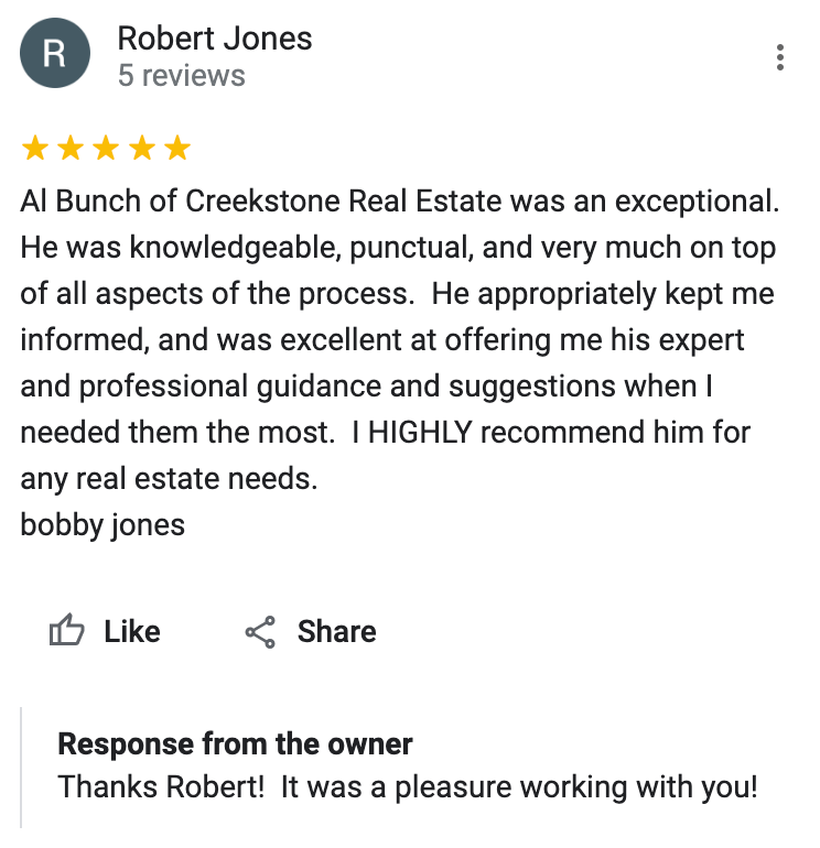 Google 5 star review Al Bunch of Creekstone Real Estate was an exceptional. He was knowledgeable, punctual, and very much on top of all aspects of the process. He appropriately kept me informed, and was excellent at offering me his expert and professional guidance and suggestions when I needed them the most. I HIGHLY recommend him for any real estate needs.
