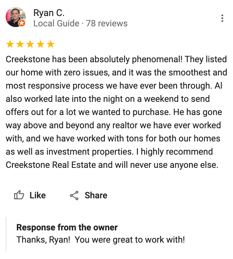 Google 5 star review Creekstone has been absolutely phenomenal! They listed our home with zero issues, and it was the smoothest and most responsive process we have ever been through. Al also worked late into the night on a weekend to send offers out for a lot we wanted to purchase. He has gone way above and beyond any realtor we have ever worked with, and we have worked with tons for both our homes as well as investment properties. I highly recommend Creekstone Real Estate and will never use anyone else.