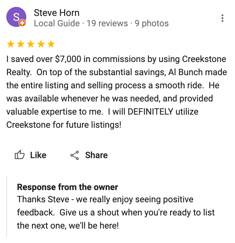 Google 5 star review I saved over $7,000 in commissions by using Creekstone Realty. On top of the substantial savings, Al Bunch made the entire listing and selling process a smooth ride. He was available whenever he was needed, and provided valuable expertise to me. I will DEFINITELY utilize Creekstone for future listings!