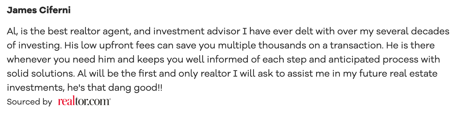 Realtor.com recommendation Al, is the best realtor agent, and investment advisor I have ever delt with over my several decades of investing. His low upfront fees can save you multiple thousands on a transaction. He is there whenever you need him and keeps you well informed of each step and anticipated process with solid solutions. Al will be the first and only realtor I will ask to assist me in my future real estate investments, he's that dang good!!