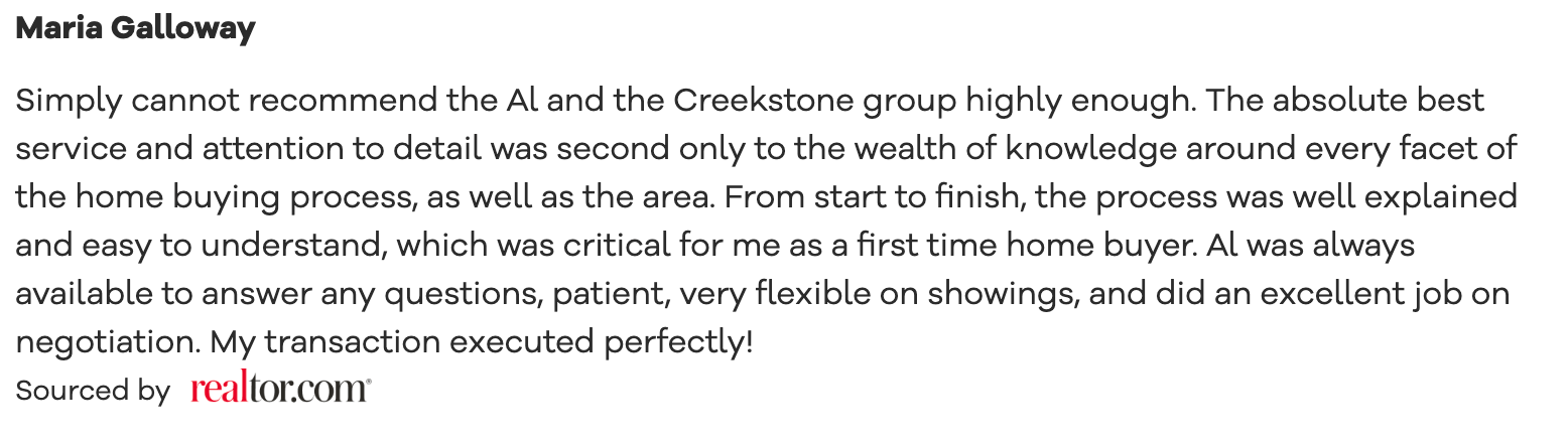 Simply cannot recommend the Al and the Creekstone group highly enough. The absolute best service and attention to detail was second only to the wealth of knowledge around every facet of the home buying process, as well as the area. From start to finish, the process was well explained and easy to understand, which was critical for me as a first time home buyer. Al was always available to answer any questions, patient, very flexible on showings, and did an excellent job on negotiation. My transaction executed perfectly!