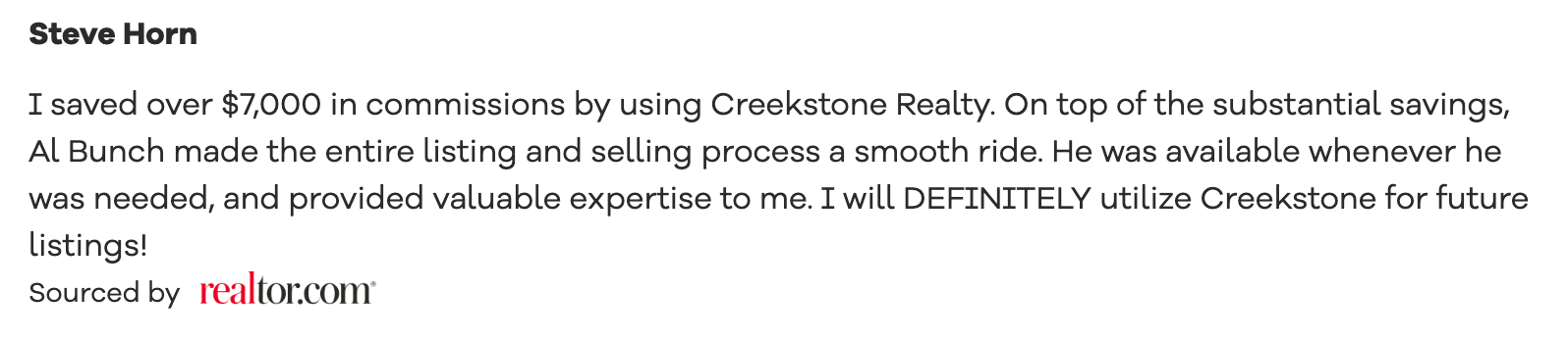 Realtor.com recommendation I saved over $7,000 in commissions by using Creekstone Realty. On top of the substantial savings, Al Bunch made the entire listing and selling process a smooth ride. He was available whenever he was needed, and provided valuable expertise to me. I will DEFINITELY utilize Creekstone for future