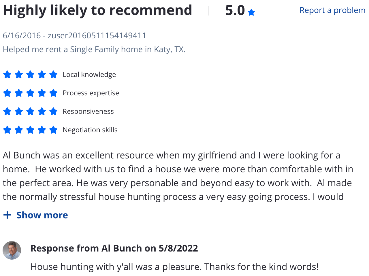 Zillow 5 star review Al Bunch was an excellent resource when my girlfriend and I were looking for a home. He worked with us to find a house we were more than comfortable with in the perfect area. He was very personable and beyond easy to work with. Al made the normally stressful house hunting process a very easy going process. I would definitely recommend him to anyone looking for a home.